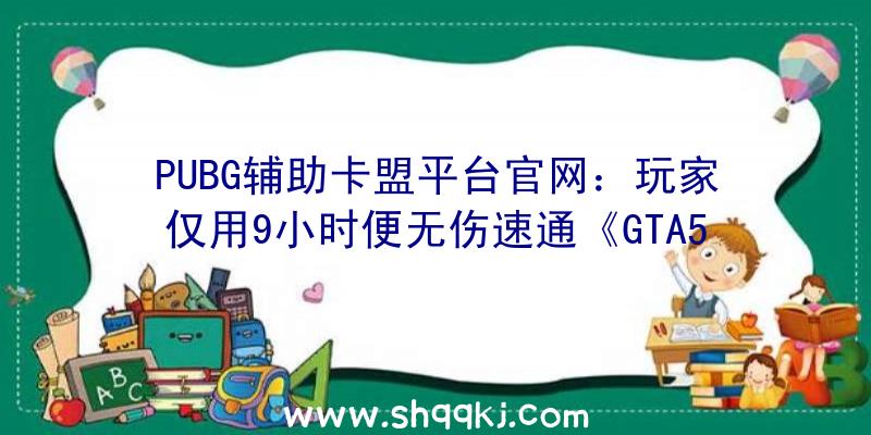 PUBG辅助卡盟平台官网：玩家仅用9小时便无伤速通《GTA5》单人战斗出售后初次应战胜利