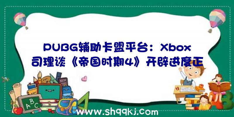 PUBG辅助卡盟平台：Xbox司理谈《帝国时期4》开辟进度正在全力制造中天天都玩