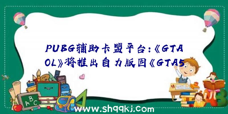 PUBG辅助卡盟平台：《GTAOL》将推出自力版因《GTA5》曾经卖不动了拟添加新卖点