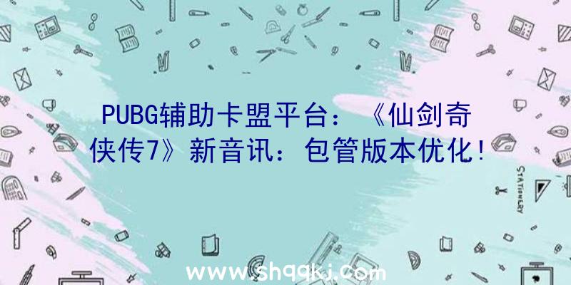 PUBG辅助卡盟平台：《仙剑奇侠传7》新音讯：包管版本优化!新谍报将在不久后发布