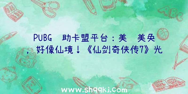 PUBG辅助卡盟平台：美轮美奂，好像仙境！《仙剑奇侠传7》光追截图发布!