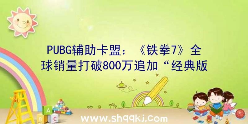 PUBG辅助卡盟：《铁拳7》全球销量打破800万追加“经典版”和“决议版”两款内容