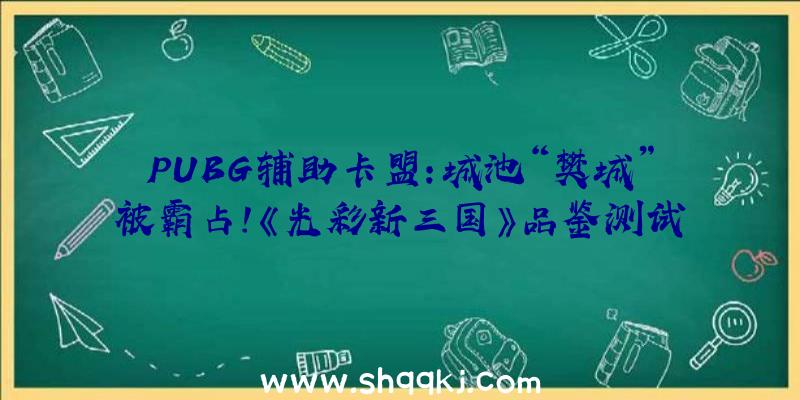 PUBG辅助卡盟：城池“樊城”被霸占！《光彩新三国》品鉴测试版本制造揭秘