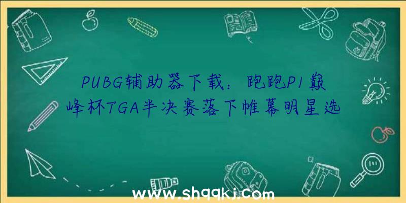 PUBG辅助器下载：跑跑P1巅峰杯TGA半决赛落下帷幕明星选手AGT、FC.阿鑫会师团体竞速决赛