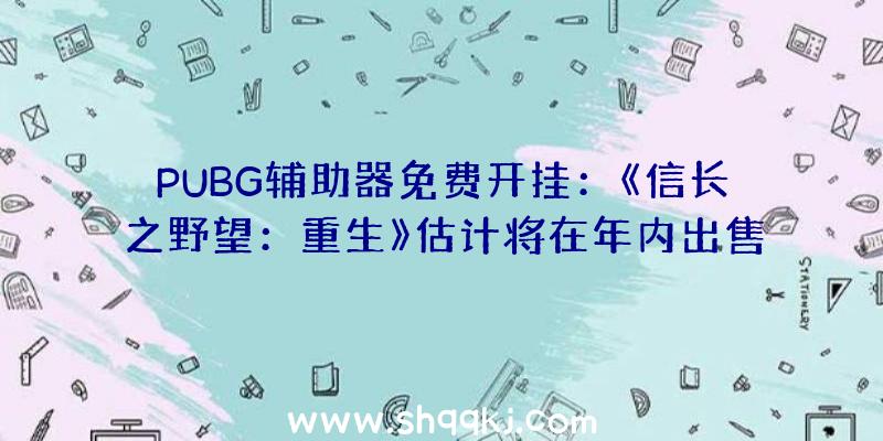 PUBG辅助器免费开挂：《信长之野望：重生》估计将在年内出售!概况将后续逐渐地下