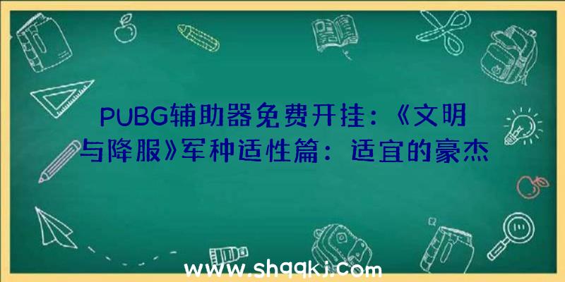 PUBG辅助器免费开挂：《文明与降服》军种适性篇：适宜的豪杰率领适宜的军种才干发扬最年夜战力哦