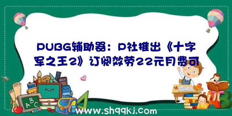 PUBG辅助器：P社推出《十字军之王2》订阅效劳22元月费可畅玩千元DLC内容