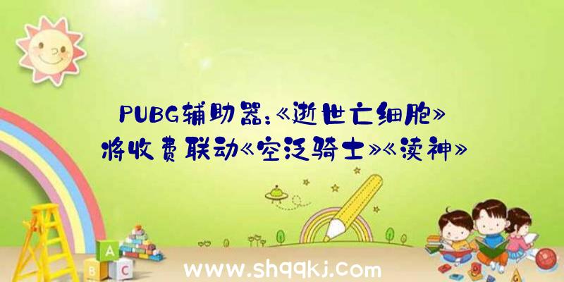 PUBG辅助器：《逝世亡细胞》将收费联动《空泛骑士》《渎神》等6款精品自力游戏