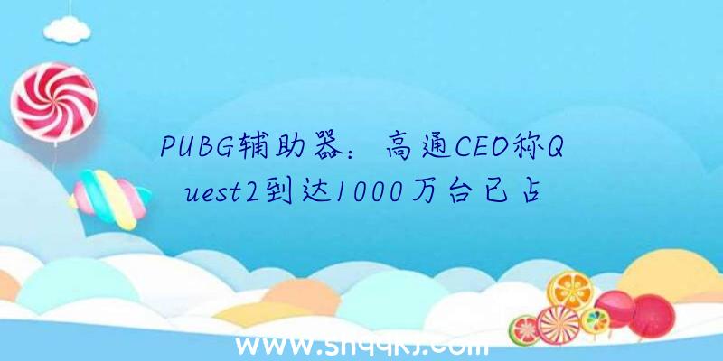 PUBG辅助器：高通CEO称Quest2到达1000万台已占领次要市场