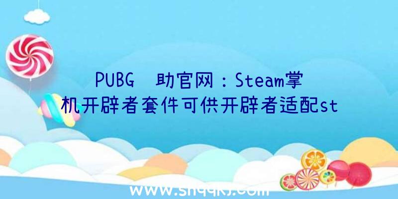 PUBG辅助官网：Steam掌机开辟者套件可供开辟者适配steam游戏数目无限先到先得哦