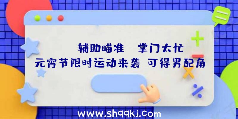 PUBG辅助瞄准：《掌门太忙》元宵节限时运动来袭！可得男配角元宵节限制手札哦