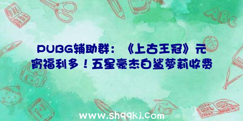 PUBG辅助群：《上古王冠》元宵福利多！五星豪杰白鲨萝莉收费拿