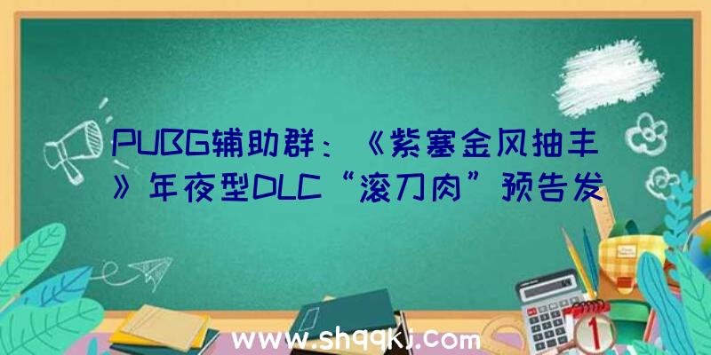 PUBG辅助群：《紫塞金风抽丰》年夜型DLC“滚刀肉”预告发布讲述“铁背鱼”客栈不为人知的一面