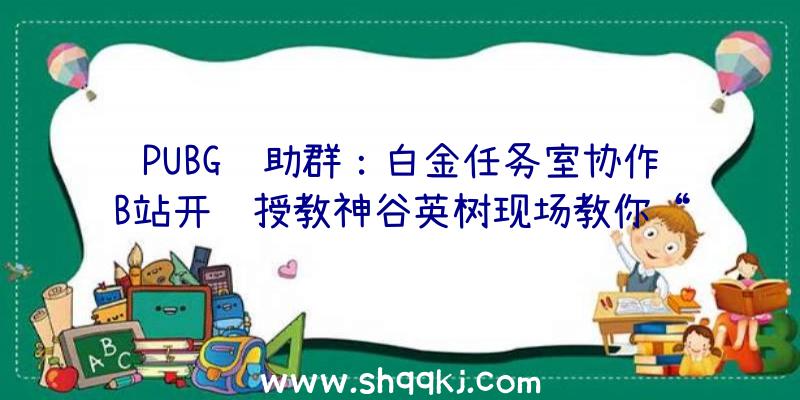 PUBG辅助群：白金任务室协作B站开课授教神谷英树现场教你“爆款游戏创作心法”