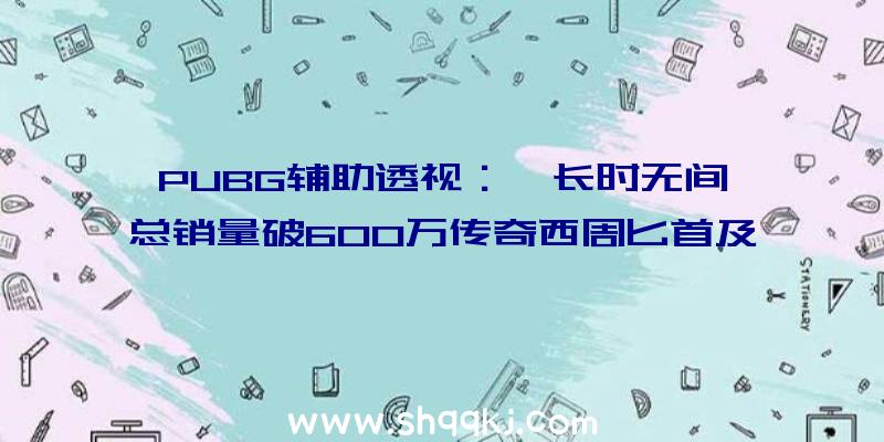 PUBG辅助透视：《长时无间》总销量破600万传奇西周匕首及华夏名剑收费送