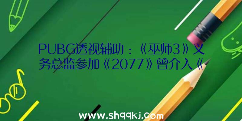 PUBG透视辅助：《巫师3》义务总监参加《2077》曾介入《巫师3》游戏剧情设计