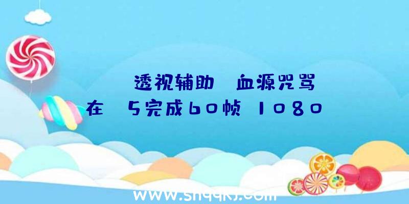 PUBG透视辅助：《血源咒骂》在PS5完成60帧+1080p画面后果霎时降落