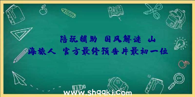 PUBG陪玩辅助：国风解谜《山海旅人》官方最终预告片最初一位“逆梦师”的冒险之旅