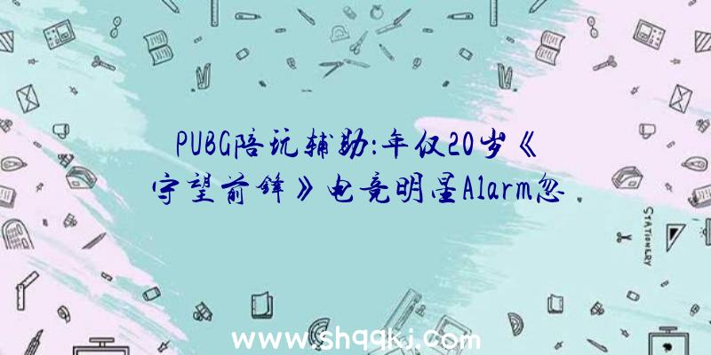 PUBG陪玩辅助：年仅20岁《守望前锋》电竞明星Alarm忽然逝世今朝缘由尚不肯定