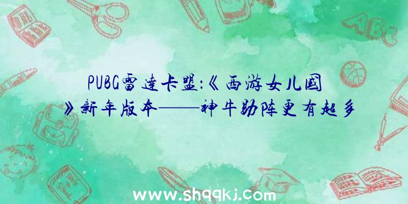 PUBG雷达卡盟：《西游女儿国》新年版本——神牛助阵更有超多新年福利等你支付噢!