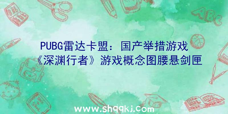 PUBG雷达卡盟：国产举措游戏《深渊行者》游戏概念图腰悬剑匣行走江湖