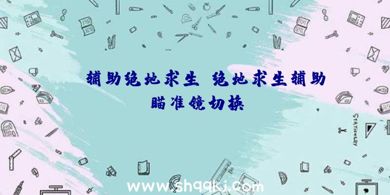 ce辅助绝地求生、绝地求生辅助瞄准镜切换