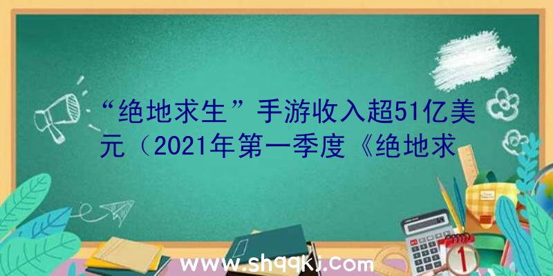 “绝地求生”手游收入超51亿美元（2021年第一季度《绝地求生》手游交易已达7）