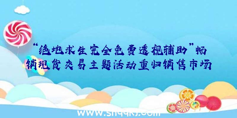 “绝地求生完全免费透视辅助”畅销现货交易主题活动重归销售市场