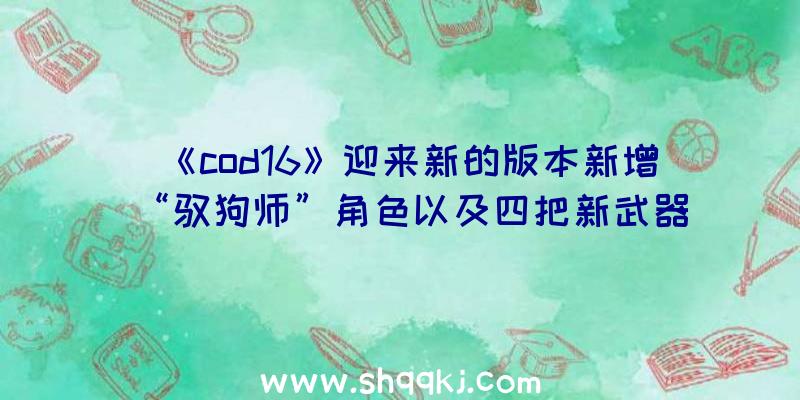 《cod16》迎来新的版本新增“驭狗师”角色以及四把新武器（《使命召唤16:现代战争》提高四把新武器装备）