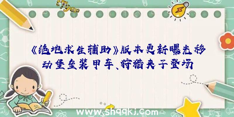 《绝地求生辅助》版本更新曝光移动堡垒装甲车、狩猎夹子登场