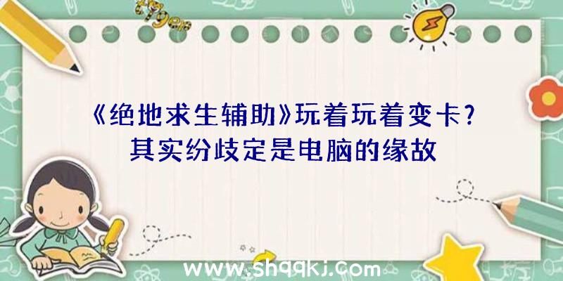 《绝地求生辅助》玩着玩着变卡？其实纷歧定是电脑的缘故