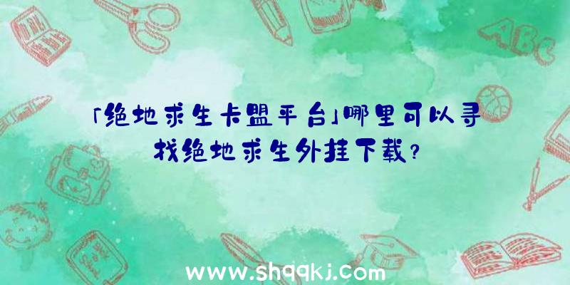 「绝地求生卡盟平台」哪里可以寻找绝地求生外挂下载？