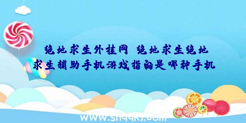 「绝地求生外挂网」绝地求生绝地求生辅助手机游戏指的是哪种手机游戏？