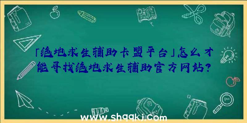 「绝地求生辅助卡盟平台」怎么才能寻找绝地求生辅助官方网站？