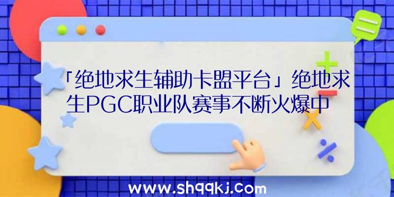 「绝地求生辅助卡盟平台」绝地求生PGC职业队赛事不断火爆中