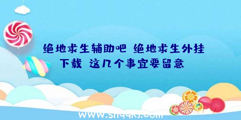 「绝地求生辅助吧」绝地求生外挂下载，这几个事宜要留意