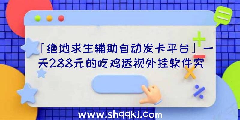 「绝地求生辅助自动发卡平台」一天288元的吃鸡透视外挂软件究竟有多奇妙