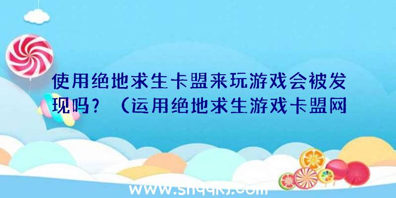 使用绝地求生卡盟来玩游戏会被发现吗？（运用绝地求生游戏卡盟网站玩游戏情况下很难被发现,倘若被发感觉）