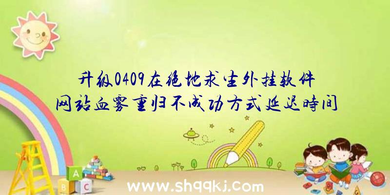 升级0409在绝地求生外挂软件网站血雾重归不成功方式延迟时间关掉