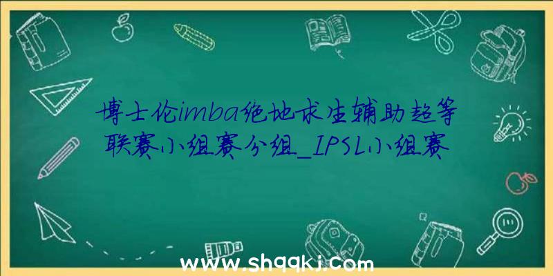 博士伦imba绝地求生辅助超等联赛小组赛分组_IPSL小组赛分组状况