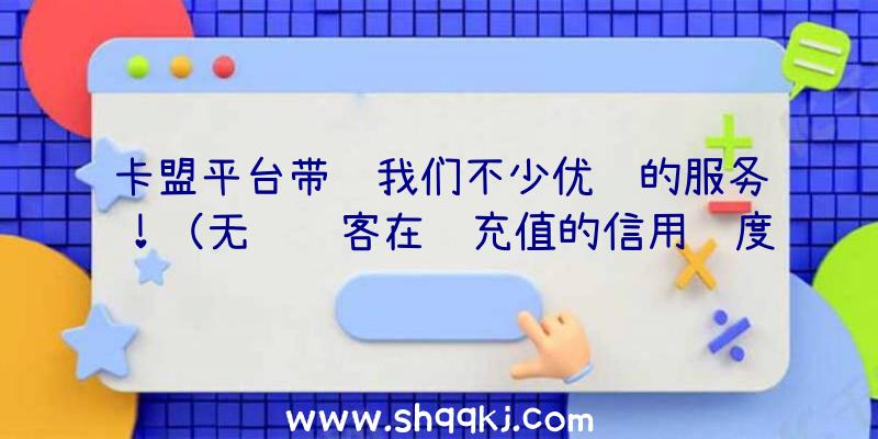 卡盟平台带给我们不少优质的服务！（无论顾客在线充值的信用额度多少钱）