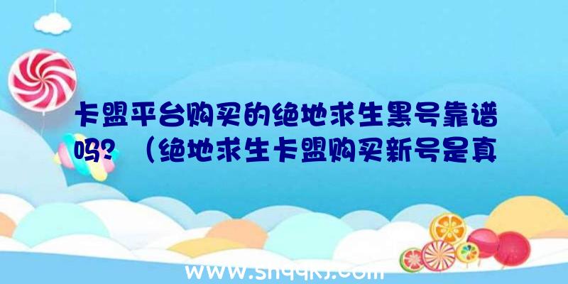 卡盟平台购买的绝地求生黑号靠谱吗？（绝地求生卡盟购买新号是真的吗？）