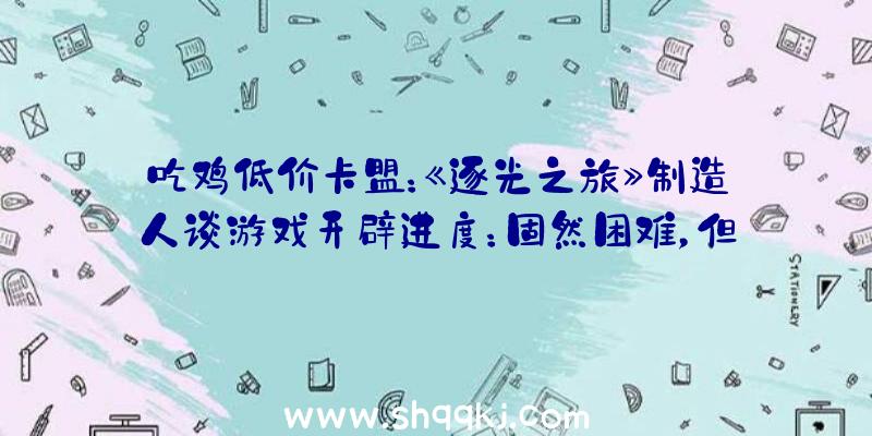 吃鸡低价卡盟：《逐光之旅》制造人谈游戏开辟进度：固然困难，但今朝一切顺遂