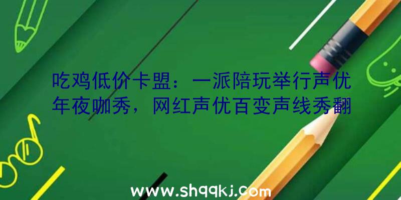 吃鸡低价卡盟：一派陪玩举行声优年夜咖秀，网红声优百变声线秀翻全场