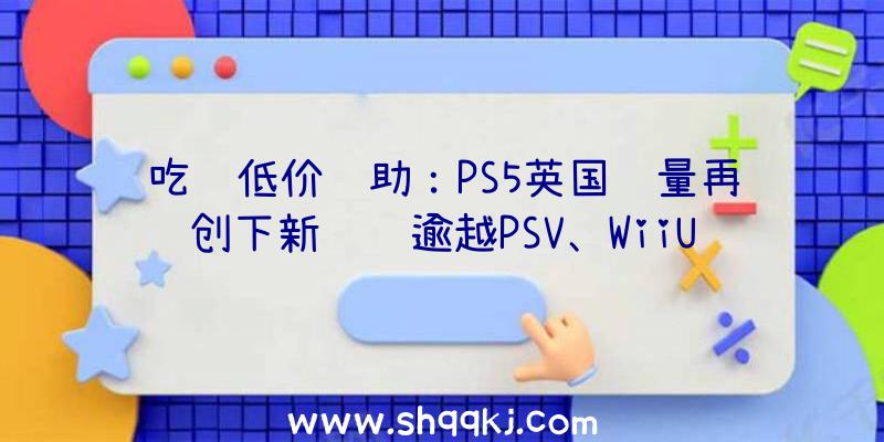 吃鸡低价辅助：PS5英国销量再创下新记载逾越PSV、WiiU和Dreamcast