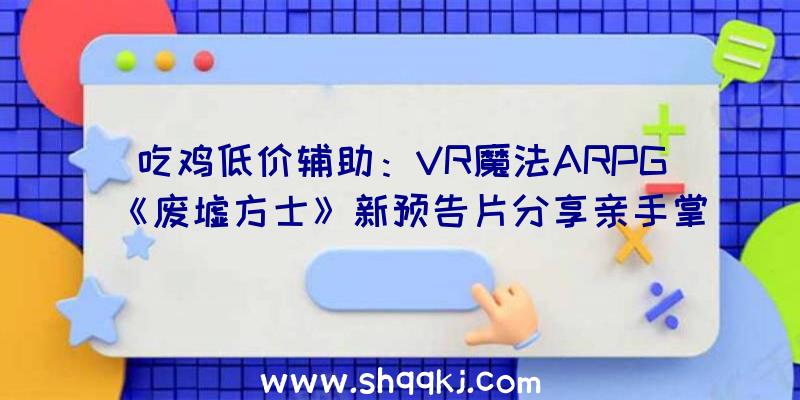 吃鸡低价辅助：VR魔法ARPG《废墟方士》新预告片分享亲手掌控魔法的力气