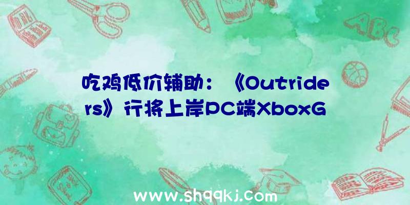 吃鸡低价辅助：《Outriders》行将上岸PC端XboxGamePass！订阅用户可收费玩耍