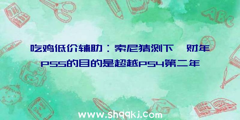 吃鸡低价辅助：索尼猜测下一财年PS5的目的是超越PS4第二年1480万的发卖记载