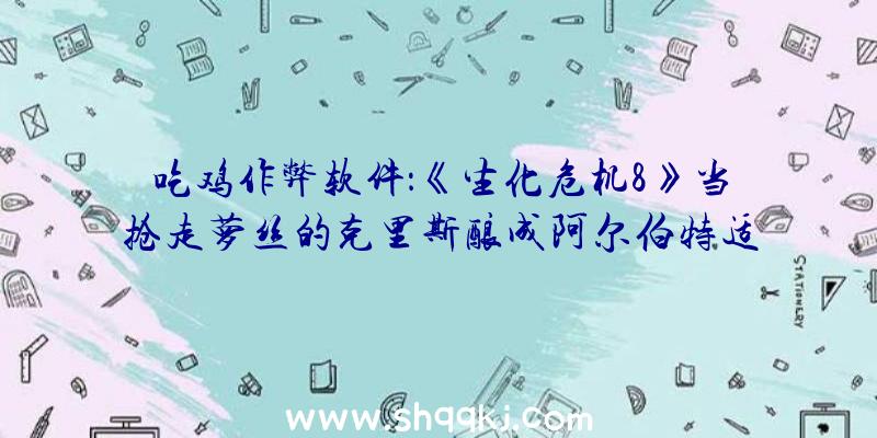 吃鸡作弊软件：《生化危机8》当抢走萝丝的克里斯酿成阿尔伯特适配度极高毫无违和感