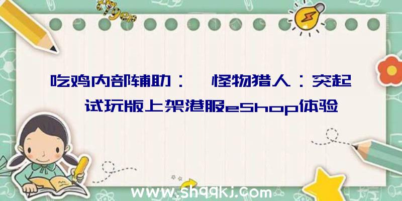 吃鸡内部辅助：《怪物猎人：突起》试玩版上架港服eShop体验版下载序号D3GM33044LCB0V3B